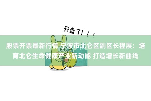 股票开票最新行情 宁波市北仑区副区长程展：培育北仑生命健康产业新动能 打造增长新曲线