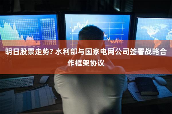 明日股票走势? 水利部与国家电网公司签署战略合作框架协议