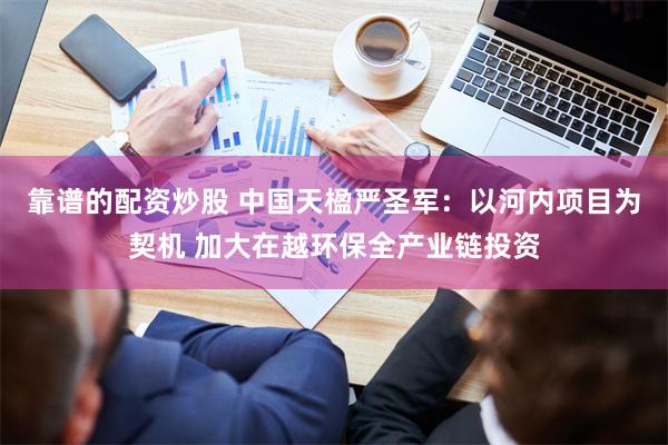 靠谱的配资炒股 中国天楹严圣军：以河内项目为契机 加大在越环保全产业链投资