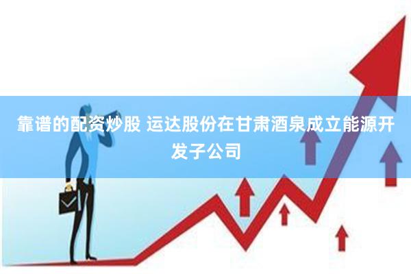 靠谱的配资炒股 运达股份在甘肃酒泉成立能源开发子公司