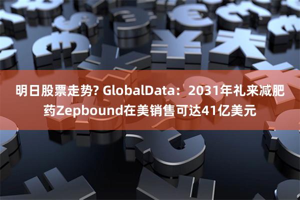 明日股票走势? GlobalData：2031年礼来减肥药Zepbound在美销售可达41亿美元