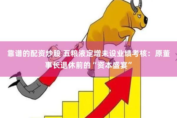 靠谱的配资炒股 五粮液定增未设业绩考核：原董事长退休前的“资本盛宴”
