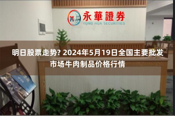 明日股票走势? 2024年5月19日全国主要批发市场牛肉制品价格行情