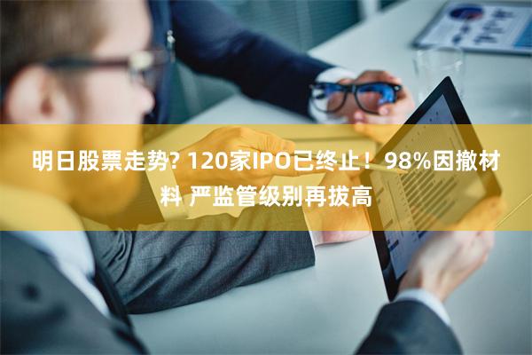 明日股票走势? 120家IPO已终止！98%因撤材料 严监管级别再拔高