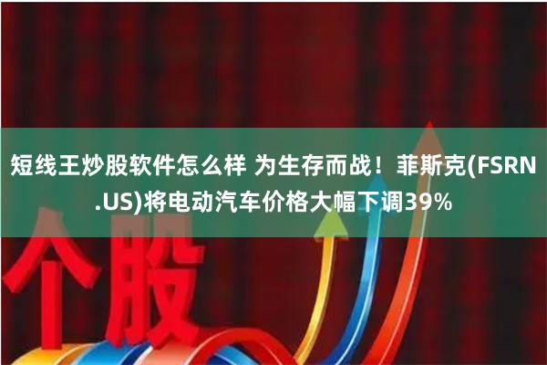 短线王炒股软件怎么样 为生存而战！菲斯克(FSRN.US)将电动汽车价格大幅下调39%