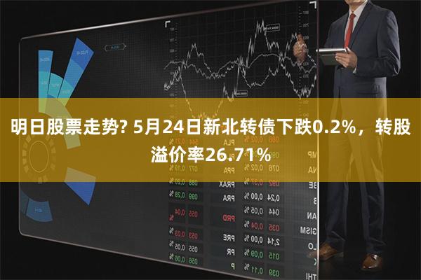 明日股票走势? 5月24日新北转债下跌0.2%，转股溢价率26.71%