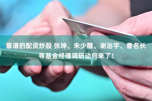 靠谱的配资炒股 张坤、朱少醒、谢治宇、曹名长等基金经理调研动向来了！