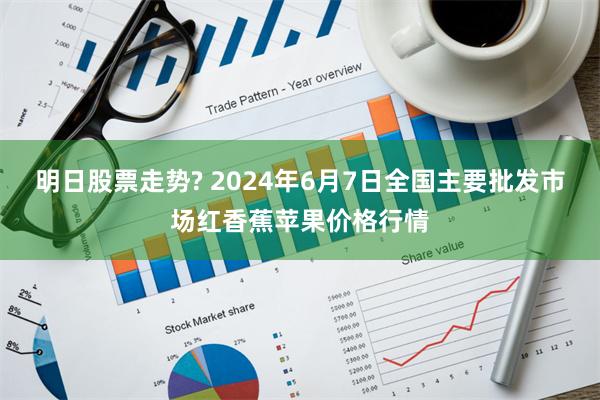 明日股票走势? 2024年6月7日全国主要批发市场红香蕉苹果价格行情