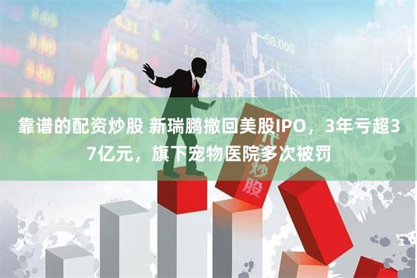 靠谱的配资炒股 新瑞鹏撤回美股IPO，3年亏超37亿元，旗下宠物医院多次被罚