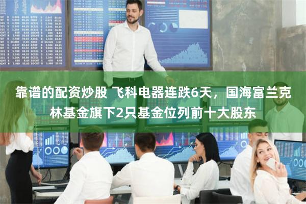 靠谱的配资炒股 飞科电器连跌6天，国海富兰克林基金旗下2只基金位列前十大股东