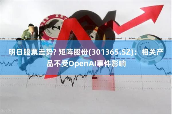 明日股票走势? 矩阵股份(301365.SZ)：相关产品不受OpenAI事件影响