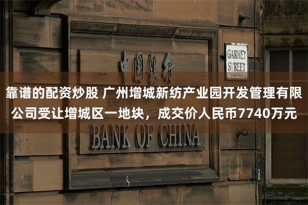 靠谱的配资炒股 广州增城新纺产业园开发管理有限公司受让增城区一地块，成交价人民币7740万元