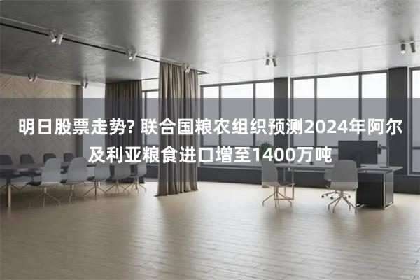明日股票走势? 联合国粮农组织预测2024年阿尔及利亚粮食进口增至1400万吨