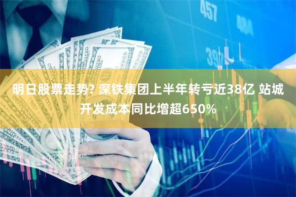 明日股票走势? 深铁集团上半年转亏近38亿 站城开发成本同比增超650%