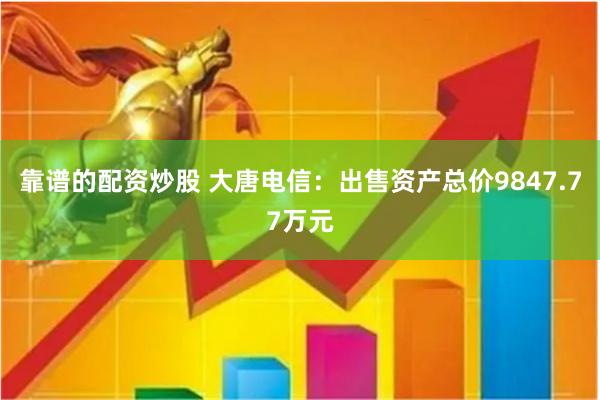 靠谱的配资炒股 大唐电信：出售资产总价9847.77万元