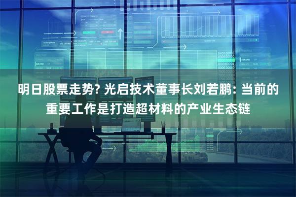 明日股票走势? 光启技术董事长刘若鹏: 当前的重要工作是打造超材料的产业生态链