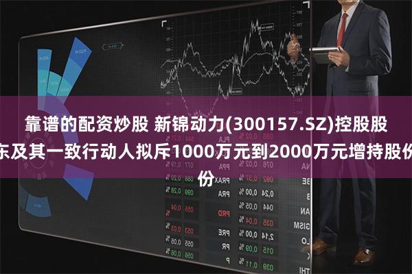靠谱的配资炒股 新锦动力(300157.SZ)控股股东及其一致行动人拟斥1000万元到2000万元增持股份