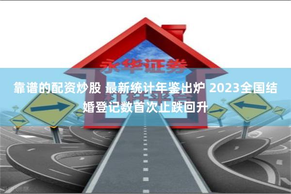 靠谱的配资炒股 最新统计年鉴出炉 2023全国结婚登记数首次止跌回升