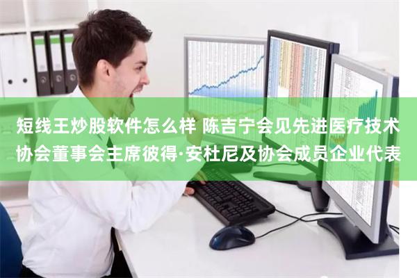 短线王炒股软件怎么样 陈吉宁会见先进医疗技术协会董事会主席彼得·安杜尼及协会成员企业代表