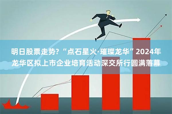 明日股票走势? “点石星火·璀璨龙华”2024年龙华区拟上市企业培育活动深交所行圆满落幕