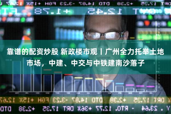 靠谱的配资炒股 新政楼市观丨广州全力托举土地市场，中建、中交与中铁建南沙落子