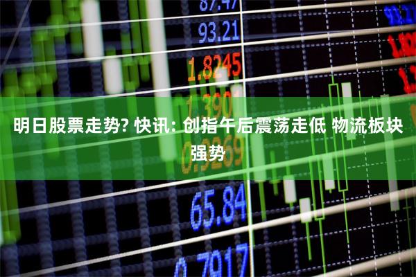 明日股票走势? 快讯: 创指午后震荡走低 物流板块强势