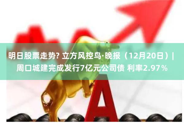 明日股票走势? 立方风控鸟·晚报（12月20日）| 周口城建完成发行7亿元公司债 利率2.97％