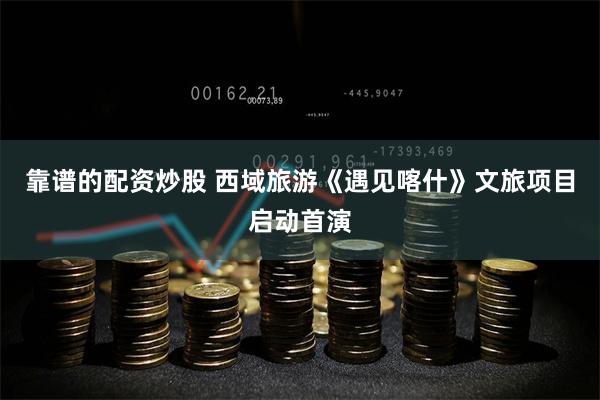 靠谱的配资炒股 西域旅游《遇见喀什》文旅项目启动首演