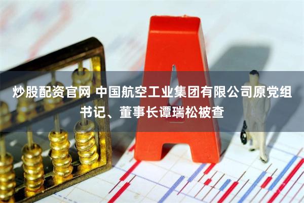 炒股配资官网 中国航空工业集团有限公司原党组书记、董事长谭瑞松被查