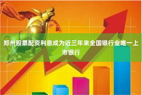 郑州股票配资利息成为近三年来全国银行业唯一上市银行
