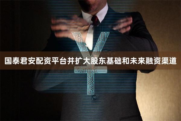国泰君安配资平台并扩大股东基础和未来融资渠道