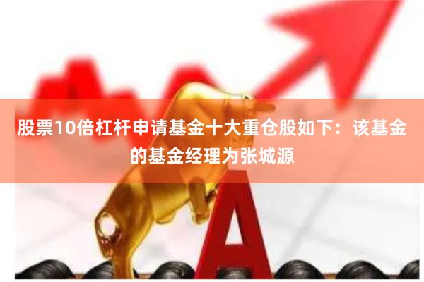 股票10倍杠杆申请基金十大重仓股如下：该基金的基金经理为张城源