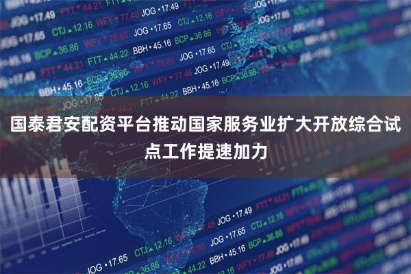 国泰君安配资平台推动国家服务业扩大开放综合试点工作提速加力