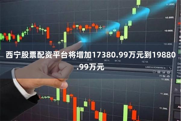 西宁股票配资平台将增加17380.99万元到19880.99万元