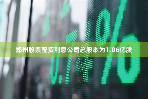 郑州股票配资利息公司总股本为1.06亿股