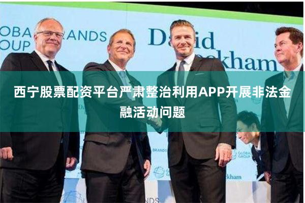 西宁股票配资平台严肃整治利用APP开展非法金融活动问题