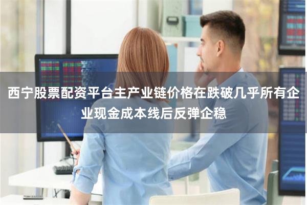 西宁股票配资平台主产业链价格在跌破几乎所有企业现金成本线后反弹企稳